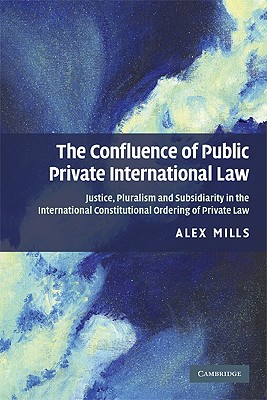 The Confluence of Public and Private International Law: Justice, Pluralism and Subsidiarity in the International Constitutional Ordering of Private Law - Mills, Alex