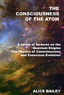 The Consciousness of the Atom: A Series of Lectures on the Quantum Enigma, the Physics of Consciousness and Conscious Evolution
