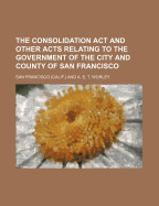 The Consolidation ACT and Other Acts Relating to the Government of the City and County of San Francisco