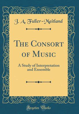 The Consort of Music: A Study of Interpretation and Ensemble (Classic Reprint) - Fuller-Maitland, J a