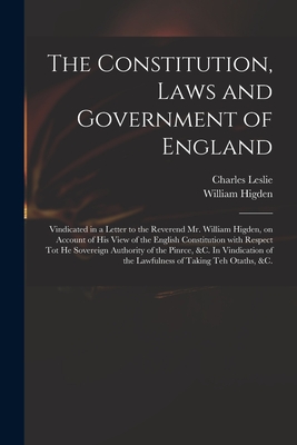 The Constitution, Laws and Government of England: Vindicated in a Letter to the Reverend Mr. William Higden, on Account of His View of the English Constitution With Respect Tot He Sovereign Authority of the Pinrce, &c. In Vindication of the Lawfulness... - Leslie, Charles 1650-1722, and Higden, William D 1715 (Creator)