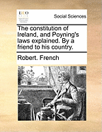 The Constitution of Ireland, and Poyning's Laws Explained. by a Friend to His Country