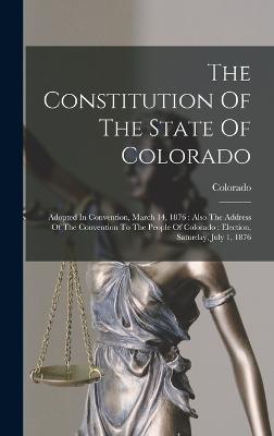 The Constitution Of The State Of Colorado: Adopted In Convention, March 14, 1876: Also The Address Of The Convention To The People Of Colorado: Election, Saturday, July 1, 1876 - Colorado (Creator)