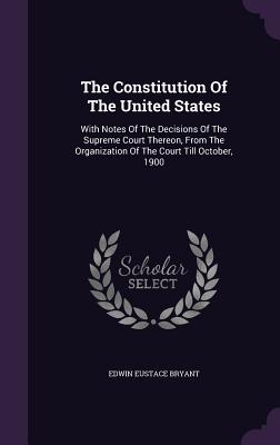 The Constitution Of The United States: With Notes Of The Decisions Of The Supreme Court Thereon, From The Organization Of The Court Till October, 1900 - Bryant, Edwin Eustace