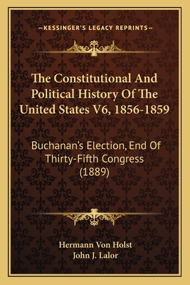 The Constitutional and Political History of the United States V6, 1856-1859: Buchanan's Election, End of Thirty-Fifth Congress (1889) - Von Holst, Hermann, and Lalor, John J (Editor)
