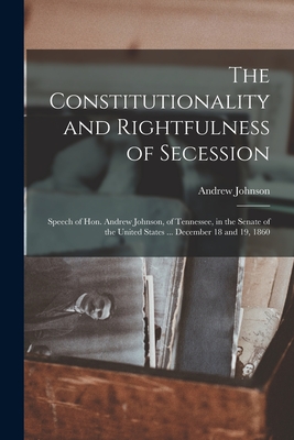 The Constitutionality and Rightfulness of Secession: Speech of Hon. Andrew Johnson, of Tennessee, in the Senate of the United States ... December 18 and 19, 1860 - Johnson, Andrew 1808-1875