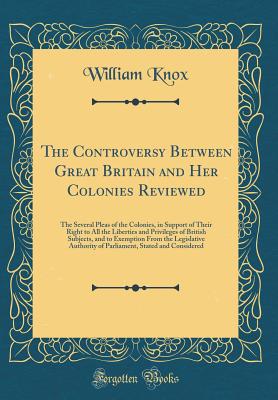 The Controversy Between Great Britain and Her Colonies Reviewed: The Several Pleas of the Colonies, in Support of Their Right to All the Liberties and Privileges of British Subjects, and to Exemption from the Legislative Authority of Parliament, Stated an - Knox, William