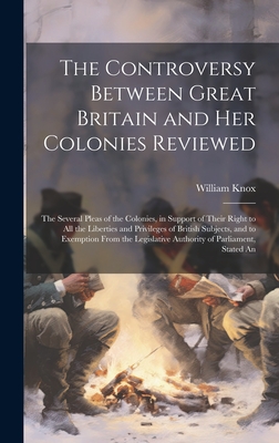 The Controversy Between Great Britain and Her Colonies Reviewed: The Several Pleas of the Colonies, in Support of Their Right to All the Liberties and Privileges of British Subjects, and to Exemption From the Legislative Authority of Parliament, Stated An - Knox, William