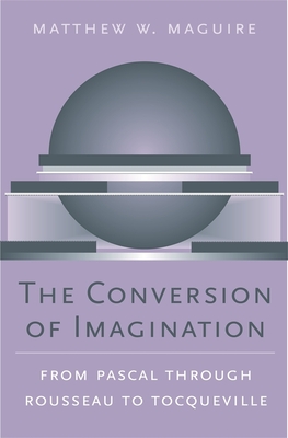 The Conversion of Imagination: From Pascal Through Rousseau to Tocqueville - Maguire, Matthew W