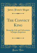 The Convict King: Being the Life and Adventures of Jorgen Jorgenson (Classic Reprint)