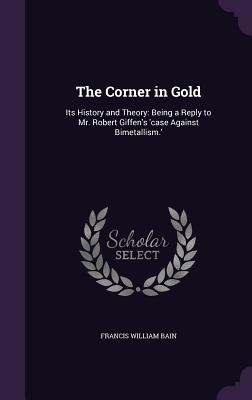 The Corner in Gold: Its History and Theory: Being a Reply to Mr. Robert Giffen's 'case Against Bimetallism.' - Bain, Francis William