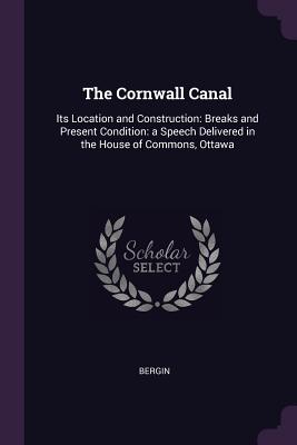 The Cornwall Canal: Its Location and Construction: Breaks and Present Condition: a Speech Delivered in the House of Commons, Ottawa - Bergin