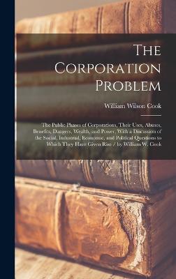 The Corporation Problem: The Public Phases of Corporations, Their Uses, Abuses, Benefits, Dangers, Wealth, and Power, With a Discussion of the Social, Industrial, Economic, and Political Questions to Which They Have Given Rise / by William W. Cook - Cook, William Wilson