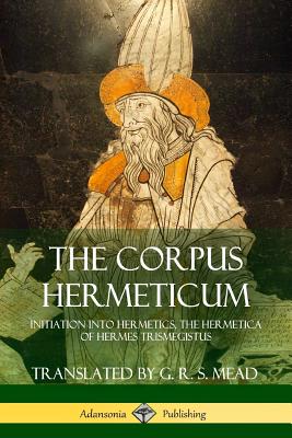 The Corpus Hermeticum: Initiation into Hermetics, The Hermetica of Hermes Trismegistus - Mead, G R S