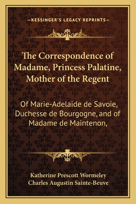 The Correspondence of Madame, Princess Palatine, Mother of the Regent: Of Marie-Adelaide de Savoie, Duchesse de Bourgogne, and of Madame de Maintenon, - Wormeley, Katherine Prescott (Editor), and Sainte-Beuve, Charles Augustin (Introduction by)