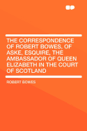 The Correspondence of Robert Bowes, of Aske, Esquire, the Ambassador of Queen Elizabeth in the Court of Scotland