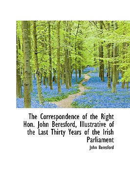 The Correspondence of the Right Hon. John Beresford, Illustrative of the Last Thirty Years of the Ir - Beresford, John