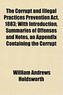 The Corrupt and Illegal Practices Prevention ACT, 1883; With Introduction, Summaries of Offenses and Notes, an Appendix Containing the Corrupt Practices Prevention ACT 1854, and the Parlimentary Elections (Returning Officers) ACT 1875, - Holdsworth, William Andrews