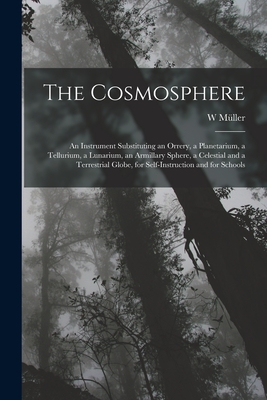 The Cosmosphere: An Instrument Substituting an Orrery, a Planetarium, a Tellurium, a Lunarium, an Armillary Sphere, a Celestial and a Terrestrial Globe, for Self-Instruction and for Schools - Mller, W