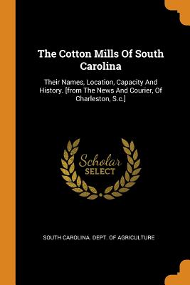 The Cotton Mills of South Carolina: Their Names, Location, Capacity and History. [from the News and Courier, of Charleston, S.C.] - South Carolina Dept of Agriculture (Creator)