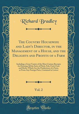 The Country Housewife and Lady's Director, in the Management of a House, and the Delights and Profits of a Farm, Vol. 2: Including a Great Variety of the Most Curious Receipts for Dressing All the Sorts of Flesh, Fish, Fowl, Fruit and Herbs, Which Are the - Bradley, Richard