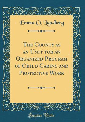 The County as an Unit for an Organized Program of Child Caring and Protective Work (Classic Reprint) - Lundberg, Emma O