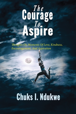 The Courage To Aspire: Thoughts On Moments Of Love, Kindness, Encouragement, And Aspiration - Ndukwe, Chuks I