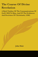 The Course Of Divine Revelation: A Brief Outline Of The Communications Of God's Will To Man, And Of The Evidences And Doctrines Of Christianity (1846)