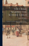 The Crime Against the School Child: Compulsory Vaccination; Illegal and Criminal and Non-enforceable Upon the People