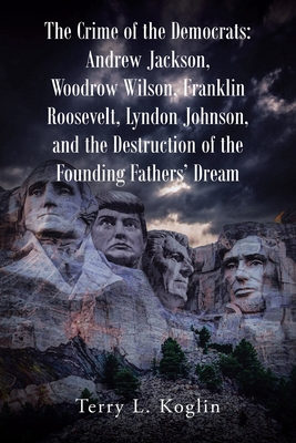 The Crime of the Democrats: Andrew Jackson, Woodrow Wilson, Franklin Roosevelt, Lyndon Johnson, and the Destruction of the Founding Fathers' Dream - Koglin, Terry L