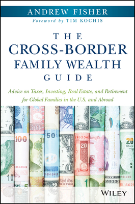 The Cross-Border Family Wealth Guide: Advice on Taxes, Investing, Real Estate, and Retirement for Global Families in the U.S. and Abroad - Fisher, Andrew, and Kochis, Tim (Foreword by)