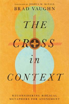 The Cross in Context: Reconsidering Biblical Metaphors for Atonement - Vaughn, Brad, and McNall, Joshua M (Foreword by)