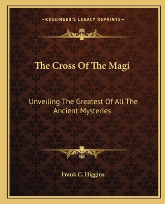 The Cross Of The Magi: Unveiling The Greatest Of All The Ancient Mysteries - Higgins, Frank C