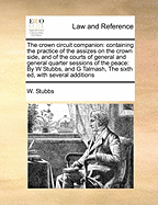 The Crown Circuit Companion: Containing the Practice of the Assizes on the Crown Side, and of the Courts of General and General Quarter Sessions of the Peace: By W Stubbs, and G Talmash, the Sixth Ed, with Several Additions