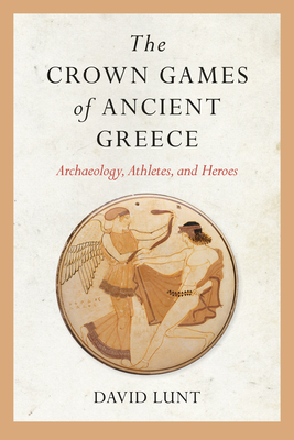 The Crown Games of Ancient Greece: Archaeology, Athletes, and Heroes - Lunt, David