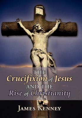 The Crucifixion of Jesus and the Rise of Christianity - Kenney, James