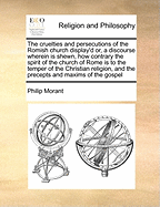 The Cruelties and Persecutions of the Romish Church Display'd: Or, a Discourse Wherein Is Shewn, How Contrary the Persecuting Spirit of the Church of Rome Is to the Temper of the Christian Religion, and the Precepts and Maxims of the Gospel. ... by a Cler