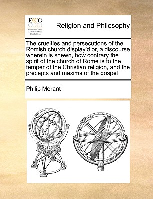 The Cruelties and Persecutions of the Romish Church Display'd: Or, a Discourse Wherein Is Shewn, How Contrary the Persecuting Spirit of the Church of Rome Is to the Temper of the Christian Religion, and the Precepts and Maxims of the Gospel. ... by a Cler - Morant, Philip