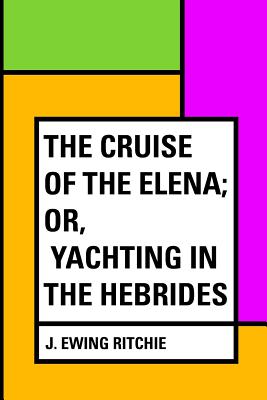 The Cruise of the Elena; Or, Yachting in the Hebrides - Ritchie, J Ewing