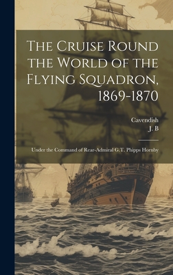 The Cruise Round the World of the Flying Squadron, 1869-1870: Under the Command of Rear-Admiral G.T. Phipps Hornby - J B (Creator), and Cavendish