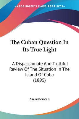 The Cuban Question In Its True Light: A Dispassionate And Truthful Review Of The Situation In The Island Of Cuba (1895) - An American