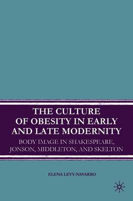 The Culture of Obesity in Early and Late Modernity: Body Image in Shakespeare, Jonson, Middleton, and Skelton - Levy-Navarro, E