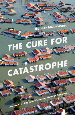 The Cure for Catastrophe: How We Can Stop Manufacturing Natural Disasters - Muir-Wood, Robert