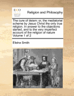 The Cure of Deism: Or, the Mediatorial Scheme by Jesus Christ the Only True Religion ... With an Application to Paptists, Quakers, Socinians, and Scepticks. and an Appendix, in Answer to a Book Entitled the Moral Philosopher, or a Dialogue Between a Chris