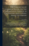 The Curiosities of Common Water, Or, the Advantages Thereof in Preventing and Curing Many Distempers: Gather'D From the Writings of Several Eminent Physicians, and Also From More Than Forty Years Experience: To Which Are Added Some Rules for Preserving H