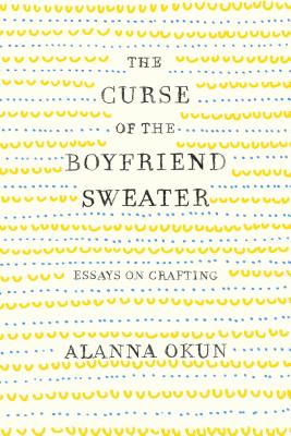 The Curse of the Boyfriend Sweater: Essays on Crafting - Okun, Alanna