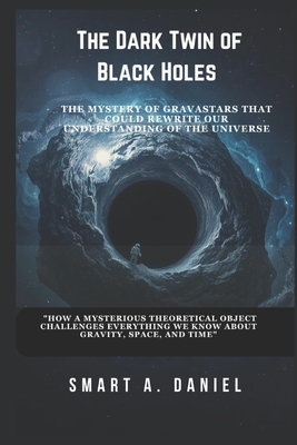 The Dark Twin of Black Holes: "How a Mysterious Theoretical Object Challenges Everything We Know About Gravity, Space, and Time" - A Daniel, Smart