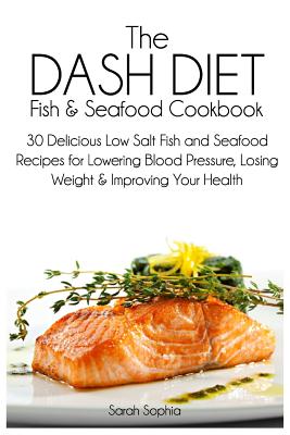 The Dash Diet Fish and Seafood Cookbook: 30 Delicious Low Salt Fish and Seafood Recipes for Lowering Blood Pressure, Losing Weight and Improving Your Health - Sophia, Sarah