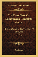 The Dead Shot or Sportsman's Complete Guide; Being a Treatise on the Use of the Gun