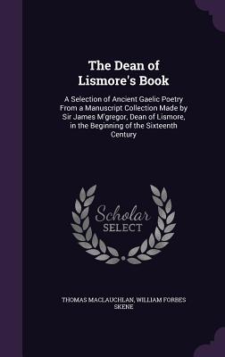 The Dean of Lismore's Book: A Selection of Ancient Gaelic Poetry From a Manuscript Collection Made by Sir James M'gregor, Dean of Lismore, in the Beginning of the Sixteenth Century - MacLauchlan, Thomas, and Skene, William Forbes